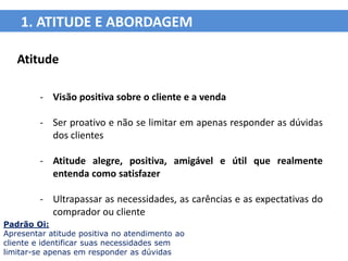 1. ATITUDE E ABORDAGEM

   Atitude

         - Visão positiva sobre o cliente e a venda

         - Ser proativo e não se limitar em apenas responder as dúvidas
           dos clientes

         - Atitude alegre, positiva, amigável e útil que realmente
           entenda como satisfazer

         - Ultrapassar as necessidades, as carências e as expectativas do
           comprador ou cliente
Padrão Oi:
Apresentar atitude positiva no atendimento ao
cliente e identificar suas necessidades sem
limitar-se apenas em responder as dúvidas
 