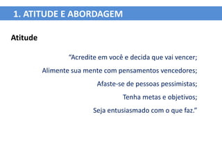 1. ATITUDE E ABORDAGEM

Atitude

                 “Acredite em você e decida que vai vencer;
          Alimente sua mente com pensamentos vencedores;
                          Afaste-se de pessoas pessimistas;
                                  Tenha metas e objetivos;
                         Seja entusiasmado com o que faz.”
 