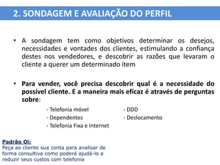2. SONDAGEM E AVALIAÇÃO DO PERFIL

    • A sondagem tem como objetivos determinar os desejos,
      necessidades e vontades dos clientes, estimulando a confiança
      destes nos vendedores, e descobrir as razões que levaram o
      cliente a querer um determinado item

    • Para vender, você precisa descobrir qual é a necessidade do
      possível cliente. E a maneira mais eficaz é através de perguntas
      sobre:
                 - Telefonia móvel             - DDD
                 - Dependentes                 - Deslocamento
                 - Telefonia Fixa e Internet

Padrão Oi:
Peça ao cliente sua conta para analisar de
forma consultiva como poderá ajudá-lo a
reduzir seus custos com telefonia
 