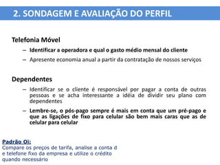 2. SONDAGEM E AVALIAÇÃO DO PERFIL

   Telefonia Móvel
        – Identificar a operadora e qual o gasto médio mensal do cliente
        – Apresente economia anual a partir da contratação de nossos serviços


   Dependentes
        – Identificar se o cliente é responsável por pagar a conta de outras
          pessoas e se acha interessante a idéia de dividir seu plano com
          dependentes
        – Lembre-se, o pós-pago sempre é mais em conta que um pré-pago e
          que as ligações de fixo para celular são bem mais caras que as de
          celular para celular


Padrão Oi:
Compare os preços de tarifa, analise a conta d
e telefone fixo da empresa e utilize o crédito
quando necessário
 