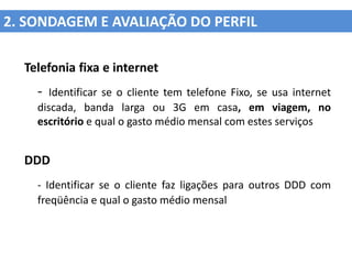 2. SONDAGEM E AVALIAÇÃO DO PERFIL

  Telefonia fixa e internet
    - Identificar se o cliente tem telefone Fixo, se usa internet
    discada, banda larga ou 3G em casa, em viagem, no
    escritório e qual o gasto médio mensal com estes serviços


  DDD
    - Identificar se o cliente faz ligações para outros DDD com
    freqüência e qual o gasto médio mensal
 