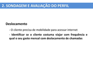 2. SONDAGEM E AVALIAÇÃO DO PERFIL



 Deslocamento
   - O cliente precisa de mobilidade para acessar internet
   - Identificar se o cliente costuma viajar com frequência e
   qual o seu gasto mensal com deslocamento de chamadas
 