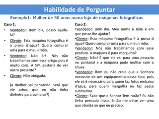 Habilidade de Perguntar
   Exemplo1: Mulher de 50 anos numa loja de máquinas fotográficas
Caso 1:                                 Caso 2:
• Vendedor: Bom dia, posso ajudá-       •Vendedor: Bom dia. Meu nome é João e em
   la?                                  que posso lhe ajudar?
• Cliente: Esta máquina fotográfica é   •Cliente: Esta máquina fotográfica é à prova d
   à prova d´agua? Quero comprar        água? Quero comprar uma para o meu irmão.
   uma para o meu irmão.                •Vendedor: Nós não trabalhamos com esse
                                        produto. A maquina é para mergulho?
• Vendedor: Não Srª. Nós não            •Cliente: Não! É que ele vai para uma pescaria
   trabalhamos com esse artigo pois é   no pantanal e a máquina pode molhar com a
   muito caro. A Srª. gostaria de ver   chuva.
   outro presente?                      •Vendedor: Bem eu não creio que a Senhora
• Cliente: Não obrigada.                necessite de um equipamento desse tipo, pois
                                        ele só é necessário para quem faz fotos embaixo
   (a mulher sai pensando: será que     d’água, para quem mergulha ou faz pesca
   ele achou que eu não tinha           submarina.
   dinheiro para comprar?)              •Cliente: Sabe que o Senhor Tem razão? Eu não
                                        tinha pensado nisso. Então me deixe ver uma
                                        que atenda ao que eu preciso.
 