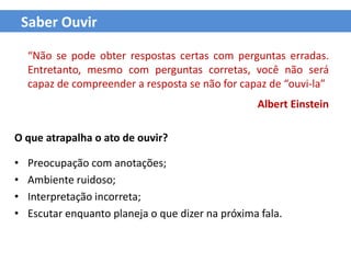 Saber Ouvir

    “Não se pode obter respostas certas com perguntas erradas.
    Entretanto, mesmo com perguntas corretas, você não será
    capaz de compreender a resposta se não for capaz de “ouvi-la”
                                                   Albert Einstein

O que atrapalha o ato de ouvir?

•   Preocupação com anotações;
•   Ambiente ruidoso;
•   Interpretação incorreta;
•   Escutar enquanto planeja o que dizer na próxima fala.
 