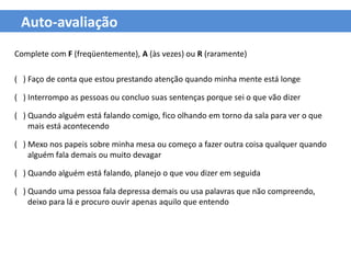Auto-avaliação
Complete com F (freqüentemente), A (às vezes) ou R (raramente)

( ) Faço de conta que estou prestando atenção quando minha mente está longe

( ) Interrompo as pessoas ou concluo suas sentenças porque sei o que vão dizer

( ) Quando alguém está falando comigo, fico olhando em torno da sala para ver o que
    mais está acontecendo

( ) Mexo nos papeis sobre minha mesa ou começo a fazer outra coisa qualquer quando
    alguém fala demais ou muito devagar

( ) Quando alguém está falando, planejo o que vou dizer em seguida

( ) Quando uma pessoa fala depressa demais ou usa palavras que não compreendo,
    deixo para lá e procuro ouvir apenas aquilo que entendo
 