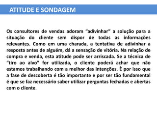 ATITUDE E SONDAGEM

Os consultores de vendas adoram “adivinhar” a solução para a
situação do cliente sem dispor de todas as informações
relevantes. Como em uma charada, a tentativa de adivinhar a
resposta antes de alguém, dá a sensação de vitória. Na relação de
compra e venda, esta atitude pode ser arriscada. Se a técnica de
“tiro ao alvo” for utilizada, o cliente poderá achar que não
estamos trabalhando com a melhor das intenções. È por isso que
a fase de descoberta é tão importante e por ser tão fundamental
é que se faz necessário saber utilizar perguntas fechadas e abertas
com o cliente.
 