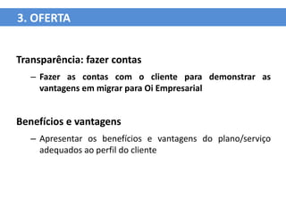 3. OFERTA


Transparência: fazer contas
   – Fazer as contas com o cliente para demonstrar as
     vantagens em migrar para Oi Empresarial


Benefícios e vantagens
   – Apresentar os benefícios e vantagens do plano/serviço
     adequados ao perfil do cliente
 