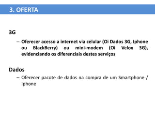 3. OFERTA


3G
     – Oferecer acesso a internet via celular (Oi Dados 3G, Iphone
       ou BlackBerry) ou mini-modem (Oi Velox 3G),
       evidenciando os diferenciais destes serviços


Dados
     – Oferecer pacote de dados na compra de um Smartphone /
       Iphone
 