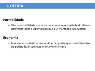 3. OFERTA


Portabilidade
  – Citar a portabilidade numérica como uma oportunidade do cliente
    aproveitar todos os diferenciais que a Oi mantendo seu número


Economia
  – Apresentar o cliente a economia e perguntar quais investimentos
    ele poderá fazer com esse montante financeiro
 