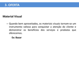 3. OFERTA


Material Visual

   – Quando bem aproveitados, os materiais visuais tornam-se um
     instrumento valioso para conquistar a atenção do cliente e
     demonstrar os benefícios dos serviços e produtos que
     oferecemos.
       Ex: Bazar
 
