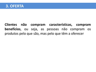 3. OFERTA



Clientes não compram características, compram
benefícios, ou seja, as pessoas não compram os
produtos pelo que são, mas pelo que têm a oferecer
 