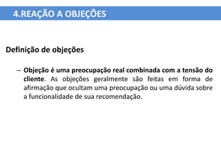 4.REAÇÃO A OBJEÇÕES


Definição de objeções

  – Objeção é uma preocupação real combinada com a tensão do
    cliente. As objeções geralmente são feitas em forma de
    afirmação que ocultam uma preocupação ou uma dúvida sobre
    a funcionalidade de sua recomendação.
 