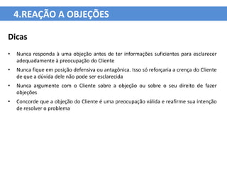 4.REAÇÃO A OBJEÇÕES

Dicas
•   Nunca responda à uma objeção antes de ter informações suficientes para esclarecer
    adequadamente à preocupação do Cliente
•   Nunca fique em posição defensiva ou antagônica. Isso só reforçaria a crença do Cliente
    de que a dúvida dele não pode ser esclarecida
•   Nunca argumente com o Cliente sobre a objeção ou sobre o seu direito de fazer
    objeções
•   Concorde que a objeção do Cliente é uma preocupação válida e reafirme sua intenção
    de resolver o problema
 