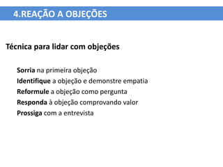 4.REAÇÃO A OBJEÇÕES


Técnica para lidar com objeções

   Sorria na primeira objeção
   Identifique a objeção e demonstre empatia
   Reformule a objeção como pergunta
   Responda à objeção comprovando valor
   Prossiga com a entrevista
 