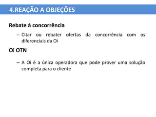 4.REAÇÃO A OBJEÇÕES

Rebate à concorrência
  – Citar ou rebater ofertas da concorrência com os
    diferenciais da Oi
Oi OTN
  – A Oi é a única operadora que pode prover uma solução
    completa para o cliente
 