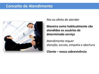 Conceito de Atendimento


                    Ato ou efeito de atender

                    Maneira como habitualmente são
                    atendidos os usuários de
                    determinado serviço

                    Atendimento requer
                    atenção, escuta, empatia e abertura

                    Cliente – nossa sobrevivência
 