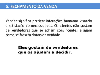 5. FECHAMENTO DA VENDA


Vender significa praticar interações humanas visando
a satisfação de necessidades. Os clientes não gostam
de vendedores que se acham convincentes e agem
como se fossem donos da verdade


       Eles gostam de vendedores
       que os ajudem a decidir.
 