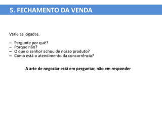 5. FECHAMENTO DA VENDA


Varie as jogadas.
–   Pergunte por quê?
–   Porque não?
–   O que o senhor achou de nosso produto?
–   Como está o atendimento da concorrência?

         A arte de negociar está em perguntar, não em responder
 