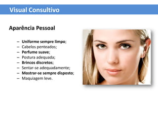 Visual Consultivo

Aparência Pessoal

  –   Uniforme sempre limpo;
  –   Cabelos penteados;
  –   Perfume suave;
  –   Postura adequada;
  –   Brincos discretos;
  –   Sentar-se adequadamente;
  –   Mostrar-se sempre disposto;
  –   Maquiagem leve.
 