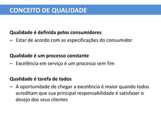 CONCEITO DE QUALIDADE


Qualidade é definida pelos consumidores
– Estar de acordo com as especificações do consumidor

Qualidade é um processo constante
– Excelência em serviço é um processo sem fim

Qualidade é tarefa de todos
– A oportunidade de chegar a excelência é maior quando todos
  acreditam que sua principal responsabilidade é satisfazer o
  desejo dos seus clientes
 