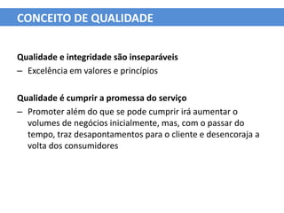 CONCEITO DE QUALIDADE


Qualidade e integridade são inseparáveis
– Excelência em valores e princípios

Qualidade é cumprir a promessa do serviço
– Promoter além do que se pode cumprir irá aumentar o
  volumes de negócios inicialmente, mas, com o passar do
  tempo, traz desapontamentos para o cliente e desencoraja a
  volta dos consumidores
 