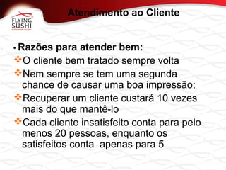 • Razões para atender bem:
O cliente bem tratado sempre volta
Nem sempre se tem uma segunda
chance de causar uma boa impressão;
Recuperar um cliente custará 10 vezes
mais do que mantê-lo
Cada cliente insatisfeito conta para pelo
menos 20 pessoas, enquanto os
satisfeitos conta apenas para 5
Atendimento ao Cliente
 