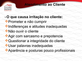 • O que causa irritação no cliente:
Prometer e não cumprir
Indiferenças e atitudes inadequadas
Não ouvir o cliente
Agir com sarcasmo e prepotencia
Questionar a integridade do cliente
Usar palavras inadequadas
Aparência e posturas pouco profissionais
Atendimento ao Cliente
 