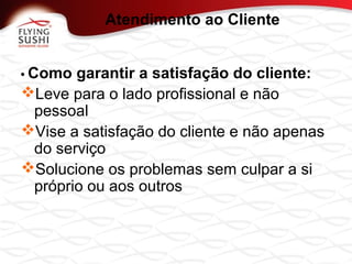 • Como garantir a satisfação do cliente:
Leve para o lado profissional e não
pessoal
Vise a satisfação do cliente e não apenas
do serviço
Solucione os problemas sem culpar a si
próprio ou aos outros
Atendimento ao Cliente
 
