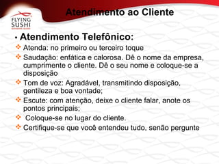 • Atendimento Telefônico:
 Atenda: no primeiro ou terceiro toque
 Saudação: enfática e calorosa. Dê o nome da empresa,
cumprimente o cliente. Dê o seu nome e coloque-se a
disposição
 Tom de voz: Agradável, transmitindo disposição,
gentileza e boa vontade;
 Escute: com atenção, deixe o cliente falar, anote os
pontos principais;
 Coloque-se no lugar do cliente.
 Certifique-se que você entendeu tudo, senão pergunte
Atendimento ao Cliente
 