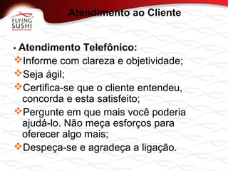 • Atendimento Telefônico:
Informe com clareza e objetividade;
Seja ágil;
Certifica-se que o cliente entendeu,
concorda e esta satisfeito;
Pergunte em que mais você poderia
ajudá-lo. Não meça esforços para
oferecer algo mais;
Despeça-se e agradeça a ligação.
Atendimento ao Cliente
 