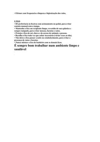• Efetuar com frequencia a limpeza e higienização dos ralos,
LIXO
• Dê preferência às lixeiras com acionamento no pedal, para evitar
contato manual com a tampa.
• Mantenha o lixo em recipiente limpo, revestido de saco plástico e
sempre tampado, para evitar moscas, baratas e ratos.
• Proteja o lixo do sol, chuva e do acesso de animais e pessoas.
• Recolha o lixo toda vez que achar necessário (várias vezes ao dia).
• Não deixe o lixo passar a noite no estabelecimento, para evitar a
presença de ratos e baratas.
• Nunca misture o lixo de banheiro com os demais lixos.
É sempre bom trabalhar num ambiente limpo e
saudável
 
