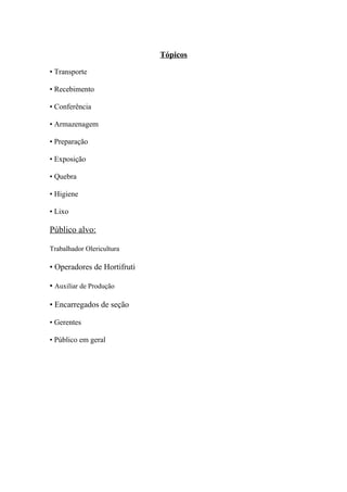 Tópicos
• Transporte
• Recebimento
• Conferência
• Armazenagem
• Preparação
• Exposição
• Quebra
• Higiene
• Lixo
Público alvo:
Trabalhador Olericultura
• Operadores de Hortifruti
• Auxiliar de Produção
• Encarregados de seção
• Gerentes
• Público em geral
 