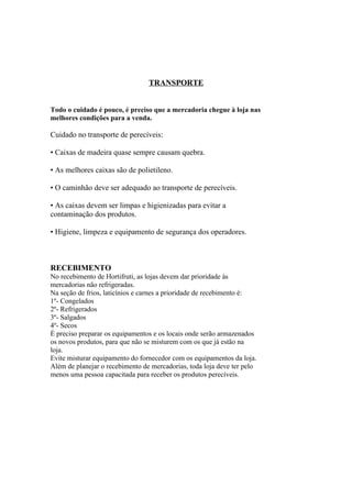 TRANSPORTE
Todo o cuidado é pouco, é preciso que a mercadoria chegue à loja nas
melhores condições para a venda.
Cuidado no transporte de perecíveis:
• Caixas de madeira quase sempre causam quebra.
• As melhores caixas são de polietileno.
• O caminhão deve ser adequado ao transporte de perecíveis.
• As caixas devem ser limpas e higienizadas para evitar a
contaminação dos produtos.
• Higiene, limpeza e equipamento de segurança dos operadores.
RECEBIMENTO
No recebimento de Hortifruti, as lojas devem dar prioridade às
mercadorias não refrigeradas.
Na seção de frios, laticínios e carnes a prioridade de recebimento é:
1º- Congelados
2º- Refrigerados
3º- Salgados
4º- Secos
É preciso preparar os equipamentos e os locais onde serão armazenados
os novos produtos, para que não se misturem com os que já estão na
loja.
Evite misturar equipamento do fornecedor com os equipamentos da loja.
Além de planejar o recebimento de mercadorias, toda loja deve ter pelo
menos uma pessoa capacitada para receber os produtos perecíveis.
 