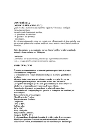CONFERÊNCIA
(AGRICULTURA/ GALPÃO).
Quem recebe a mercadoria deve conferir o pedido, verificando caixa por
Caixa, item por item.
Na conferência é necessário analisar:
• A quantidade de cada item.
• A qualidade dos produtos.
• Embalagem.
Se estiver em desacordo, entrar em contato com o Encarregado da área agrícola, para
que seja corrigido e solucionado o problema, e será anotado como Não eficiência da
Produção.
Antes de embalar as mercadorias para o cliente verificar se não há animais
indesejáveis escondidos nas folhagens.
Lembre-se
Conferência não é desconfiança, mesmo que haja bom relacionamento
com os colegas confira sempre a mercadoria recebida.
ARMAZENAGEM
É preciso muito cuidado ao armazenar produtos perecíveis, é preciso
verificar se são compatíveis.
O armazenamento correto é fundamental para manter a qualidade do
produto.
Algumas frutas como abacaxi, abacate, maçã e kiwi, não devem ser
colocadas próximas porque absorvem o aroma uma das outras.
Os vegetais têm um gás que faz com que amadureçam muito rápido se
não forem armazenados corretamente. É o gás etileno.
Dependendo do grau de maturação do produto, ele deverá ser
armazenado sob refrigeração para que não se estraguem ou amadureçam
muito rápido.
Temperaturas de Armazenagem
Classificação do Produto
Temperatura do Produto
Congelados
-18ºC a -12ºC
Refrigerados
0ºC a 10ºC
Secos e Salgados
Temperatura Ambiente.
Em geral de 15º a 25º C
A refrigeração do depósito é chamada de refrigeração de retaguarda.
Só refrigere produtos frescos e em perfeito estado de conservação.
Se estiverem verdes, muito maduros ou em más condições não coloque
 