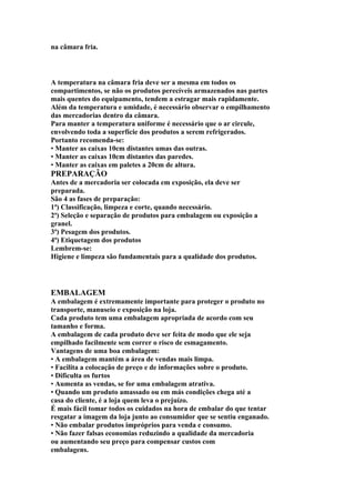 na câmara fria.
A temperatura na câmara fria deve ser a mesma em todos os
compartimentos, se não os produtos perecíveis armazenados nas partes
mais quentes do equipamento, tendem a estragar mais rapidamente.
Além da temperatura e umidade, é necessário observar o empilhamento
das mercadorias dentro da câmara.
Para manter a temperatura uniforme é necessário que o ar circule,
envolvendo toda a superfície dos produtos a serem refrigerados.
Portanto recomenda-se:
• Manter as caixas 10cm distantes umas das outras.
• Manter as caixas 10cm distantes das paredes.
• Manter as caixas em paletes a 20cm de altura.
PREPARAÇÃO
Antes de a mercadoria ser colocada em exposição, ela deve ser
preparada.
São 4 as fases de preparação:
1ª) Classificação, limpeza e corte, quando necessário.
2ª) Seleção e separação de produtos para embalagem ou exposição a
granel.
3ª) Pesagem dos produtos.
4ª) Etiquetagem dos produtos
Lembrem-se:
Higiene e limpeza são fundamentais para a qualidade dos produtos.
EMBALAGEM
A embalagem é extremamente importante para proteger o produto no
transporte, manuseio e exposição na loja.
Cada produto tem uma embalagem apropriada de acordo com seu
tamanho e forma.
A embalagem de cada produto deve ser feita de modo que ele seja
empilhado facilmente sem correr o risco de esmagamento.
Vantagens de uma boa embalagem:
• A embalagem mantém a área de vendas mais limpa.
• Facilita a colocação de preço e de informações sobre o produto.
• Dificulta os furtos
• Aumenta as vendas, se for uma embalagem atrativa.
• Quando um produto amassado ou em más condições chega até a
casa do cliente, é a loja quem leva o prejuízo.
É mais fácil tomar todos os cuidados na hora de embalar do que tentar
resgatar a imagem da loja junto ao consumidor que se sentiu enganado.
• Não embalar produtos impróprios para venda e consumo.
• Não fazer falsas economias reduzindo a qualidade da mercadoria
ou aumentando seu preço para compensar custos com
embalagens.
 
