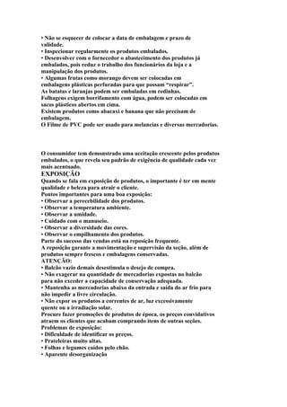 • Não se esquecer de colocar a data de embalagem e prazo de
validade.
• Inspecionar regularmente os produtos embalados.
• Desenvolver com o fornecedor o abastecimento dos produtos já
embalados, pois reduz o trabalho dos funcionários da loja e a
manipulação dos produtos.
• Algumas frutas como morango devem ser colocadas em
embalagens plásticas perfuradas para que possam “respirar”.
As batatas e laranjas podem ser embaladas em redinhas.
Folhagens exigem borrifamento com água, podem ser colocadas em
sacos plásticos abertos em cima.
Existem produtos como abacaxi e banana que não precisam de
embalagem.
O Filme de PVC pode ser usado para melancias e diversas mercadorias.
O consumidor tem demonstrado uma aceitação crescente pelos produtos
embalados, o que revela seu padrão de exigência de qualidade cada vez
mais acentuado.
EXPOSIÇÃO
Quando se fala em exposição de produtos, o importante é ter em mente
qualidade e beleza para atrair o cliente.
Pontos importantes para uma boa exposição:
• Observar a perecebilidade dos produtos.
• Observar a temperatura ambiente.
• Observar a umidade.
• Cuidado com o manuseio.
• Observar a diversidade das cores.
• Observar o empilhamento dos produtos.
Parte do sucesso das vendas está na reposição frequente.
A reposição garante a movimentação e supervisão da seção, além de
produtos sempre frescos e embalagens conservadas.
ATENÇÃO:
• Balcão vazio demais desestimula o desejo de compra.
• Não exagerar na quantidade de mercadorias expostas no balcão
para não exceder a capacidade de conservação adequada.
• Mantenha as mercadorias abaixo da entrada e saída do ar frio para
não impedir a livre circulação.
• Não expor os produtos a correntes de ar, luz excessivamente
quente ou a irradiação solar.
Procure fazer promoções de produtos de época, os preços convidativos
atraem os clientes que acabam comprando itens de outras seções.
Problemas de exposição:
• Dificuldade de identificar os preços.
• Prateleiras muito altas.
• Folhas e legumes caídos pelo chão.
• Aparente desorganização
 