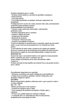Produtos impróprios para a venda:
• Produtos muito maduros, com início de podridão, rachaduras.
• Embrotamento.
• Com mau aspecto.
• Com Folhas queimadas ou qualquer sinal que compromete sua
integridade.
É indispensável ter na área de vendas, durante todo o dia, um funcionário
responsável pelos produtos expostos.
Responsabilidades do profissional:
• Circular sempre pela seção, detectando e solucionando
problemas como:
• Produtos impróprios para o consumo.
• Limpeza e higiene da seção.
• Temperatura dos balcões.
• Reposição de produtos.
• Arrumação e beleza da seção.
• Atenção a necessidades de clientes.
Na hora de distribuir os produtos para a exposição, aquele que tem maior
saída e os que estiverem em promoção deve ser colocado em vários
pontos.
As mercadorias de menor saída, sazonais ou de compra por impulso
devem ser expostas perto das promoções dos produtos de maior procura.
Desta forma a compra de um acaba influenciando a compra do outro.
REPOSIÇÃO
Na hora de repor a mercadoria lembre-se do regime de armazenamento
PEPS, o primeiro que entra é o primeiro que sai.
Nunca coloque mercadorias novas sobre mercadorias velhas.
Lembre-se:
Produto entrando na loja significa mercadoria fresca, um grande atrativo
para o cliente.
Procedimentos importantes na reposição:
• Manusear os produtos com muito cuidado para não danificá-los.
• Limpar bem os produtos, gôndolas e balcões refrigerados, não
deixando vestígios de sujeira.
QUEBRA
Quebra (desperdício) significa a diferença entre o que é possível vender e
a venda realizada.
QB = PV - VR
Atitudes pessoais para evitar quebras:
• Atenção no transporte para o salão.
• Fazer contagem dos produtos do depósito e balcões após a
reposição.
• Só fazer novo pedido depois de contagem realizada.
• A reposição deve ser controlada por uma ou mais pessoas,
designadas pelo encarregado da seção.
 