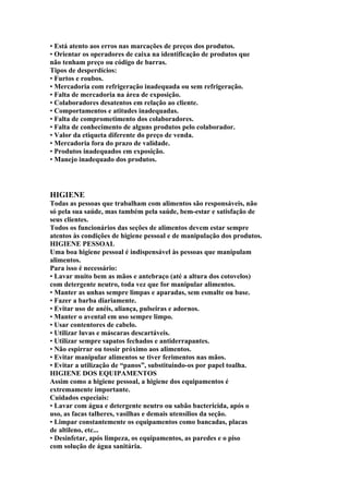 • Está atento aos erros nas marcações de preços dos produtos.
• Orientar os operadores de caixa na identificação de produtos que
não tenham preço ou código de barras.
Tipos de desperdícios:
• Furtos e roubos.
• Mercadoria com refrigeração inadequada ou sem refrigeração.
• Falta de mercadoria na área de exposição.
• Colaboradores desatentos em relação ao cliente.
• Comportamentos e atitudes inadequadas.
• Falta de comprometimento dos colaboradores.
• Falta de conhecimento de alguns produtos pelo colaborador.
• Valor da etiqueta diferente do preço de venda.
• Mercadoria fora do prazo de validade.
• Produtos inadequados em exposição.
• Manejo inadequado dos produtos.
HIGIENE
Todas as pessoas que trabalham com alimentos são responsáveis, não
só pela sua saúde, mas também pela saúde, bem-estar e satisfação de
seus clientes.
Todos os funcionários das seções de alimentos devem estar sempre
atentos às condições de higiene pessoal e de manipulação dos produtos.
HIGIENE PESSOAL
Uma boa higiene pessoal é indispensável às pessoas que manipulam
alimentos.
Para isso é necessário:
• Lavar muito bem as mãos e antebraço (até a altura dos cotovelos)
com detergente neutro, toda vez que for manipular alimentos.
• Manter as unhas sempre limpas e aparadas, sem esmalte ou base.
• Fazer a barba diariamente.
• Evitar uso de anéis, aliança, pulseiras e adornos.
• Manter o avental em uso sempre limpo.
• Usar contentores de cabelo.
• Utilizar luvas e máscaras descartáveis.
• Utilizar sempre sapatos fechados e antiderrapantes.
• Não espirrar ou tossir próximo aos alimentos.
• Evitar manipular alimentos se tiver ferimentos nas mãos.
• Evitar a utilização de “panos”, substituindo-os por papel toalha.
HIGIENE DOS EQUIPAMENTOS
Assim como a higiene pessoal, a higiene dos equipamentos é
extremamente importante.
Cuidados especiais:
• Lavar com água e detergente neutro ou sabão bactericida, após o
uso, as facas talheres, vasilhas e demais utensílios da seção.
• Limpar constantemente os equipamentos como bancadas, placas
de altileno, etc...
• Desinfetar, após limpeza, os equipamentos, as paredes e o piso
com solução de água sanitária.
 