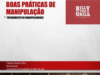 BOAS PRÁTICAS DE
MANIPULAÇÃO
• TREINAMENTO DE MANIPULADORES
Fabiana Santos Silva
Nutricionista
Consultoria de Qualidade do Billy the grill
 
