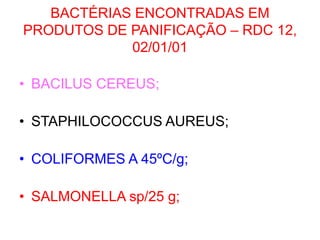 BACTÉRIAS ENCONTRADAS EM
PRODUTOS DE PANIFICAÇÃO – RDC 12,
02/01/01
• BACILUS CEREUS;
• STAPHILOCOCCUS AUREUS;
• COLIFORMES A 45ºC/g;
• SALMONELLA sp/25 g;
 
