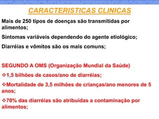 CARACTERISTICAS CLINICAS
Mais de 250 tipos de doenças são transmitidas por
alimentos;
Sintomas variáveis dependendo do agente etiológico;
Diarréias e vômitos são os mais comuns;
SEGUNDO A OMS (Organização Mundial da Saúde)
1,5 bilhões de casos/ano de diarréias;
Mortalidade de 3,5 milhões de crianças/ano menores de 5
anos;
70% das diarréias são atribuídas a contaminação por
alimentos;
 