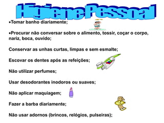 Tomar banho diariamente;
Procurar não conversar sobre o alimento, tossir, coçar o corpo,
nariz, boca, ouvido;
Conservar as unhas curtas, limpas e sem esmalte;
Escovar os dentes após as refeições;
Não utilizar perfumes;
Usar desodorantes inodoros ou suaves;
Não aplicar maquiagem;
Fazer a barba diariamente;
Não usar adornos (brincos, relógios, pulseiras);
 