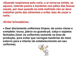 Quando respiramos pelo nariz, o ar torna-se úmido, se
aquece, retendo poeira e bactérias nos pêlos das fossas
nasais, por isso quando se está resfriado não se deve
trabalhar perto dos alimentos e evitar atos de coçar o
nariz;
Evitar brincadeiras;
 Usar diariamente uniformes limpos, de cores claras e
completo: touca, jaleco ou guarda-pó, calça e sapatos
fechados (Usar os uniformes somente na área de
produção, para evitar que carregue bactérias do meio
externo para o interior do estabelecimento em seu
uniforme).
 