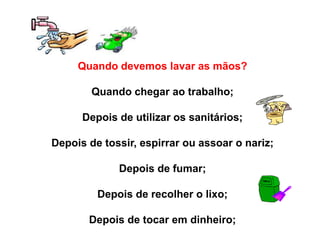 Quando devemos lavar as mãos?
Quando chegar ao trabalho;
Depois de utilizar os sanitários;
Depois de tossir, espirrar ou assoar o nariz;
Depois de fumar;
Depois de recolher o lixo;
Depois de tocar em dinheiro;
 