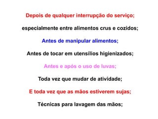 Depois de qualquer interrupção do serviço;
especialmente entre alimentos crus e cozidos;
Antes de manipular alimentos;
Antes de tocar em utensílios higienizados;
Antes e após o uso de luvas;
Toda vez que mudar de atividade;
E toda vez que as mãos estiverem sujas;
Técnicas para lavagem das mãos;
 