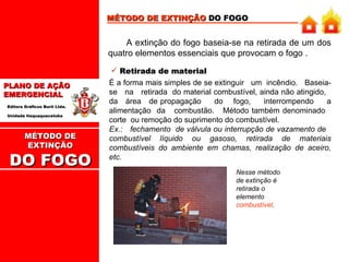 MÉTODO DE EXTINÇÃO  DO FOGO A extinção do fogo baseia-se na retirada de um dos quatro elementos essenciais que provocam o fogo .  Retirada de material É a forma mais simples de se extinguir  um  incêndio.  Baseia-se  na  retirada  do material combustível, ainda não atingido,  da  área  de propagação  do  fogo,  interrompendo  a alimentação  da  combustão.  Método também denominado  corte  ou remoção do suprimento do combustível.  Ex.:  fechamento  de válvula ou interrupção de vazamento de  combustível líquido ou gasoso, retirada de materiais combustíveis do ambiente em chamas, realização de aceiro, etc.  Nesse método de extinção é retirada o elemento  combustível . MÉTODO DE EXTINÇÃO DO FOGO 