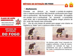 MÉTODO DE EXTINÇÃO  DO FOGO Abafamento Consiste  em  diminuir  ou  impedir  o contato do oxigênio com o material combustível. Não havendo comburente para reagir com o combustível,  não haverá fogo. A  diminuição  do oxigênio em contato com o combustível  vai  tornando  a combustão mais lenta, até a concentração de oxigênio chegar próxima de 8%, onde não haverá mais combustão.   Ex.:  Uso de uma tampa de panela para apagar uma chama na frigideira ou “bater” com a vassoura sobre a chama. As chamas estão “vivas” enquanto há oxigênio suficiente, a falta do mesmo resultará na extinção do fogo, é exatamente isso que o abafamento faz, isola o combustível em chamas do  comburente .  MÉTODO DE EXTINÇÃO DO FOGO 