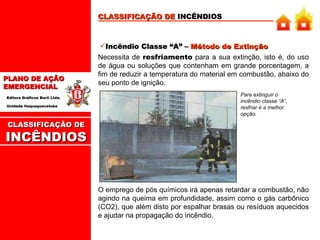 CLASSIFICAÇÃO DE  INCÊNDIOS Incêndio Classe “A” –  Método de Extinção Necessita de  resfriamento  para a sua extinção, isto é, do uso de água ou soluções que contenham em grande porcentagem, a fim de reduzir a temperatura do material em combustão, abaixo do seu ponto de ignição. Para extinguir o incêndio classe “A”, resfriar é a melhor opção. O emprego de pós químicos irá apenas retardar a combustão, não agindo na queima em profundidade, assim como o gás carbônico (CO2), que além disto por espalhar brasas ou resíduos aquecidos e ajudar na propagação do incêndio. CLASSIFICAÇÃO DE INCÊNDIOS 