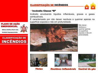 CLASSIFICAÇÃO DE  INCÊNDIOS Incêndio Classe “B” Incêndio envolvendo líquidos inflamáveis, graxas e gases combustíveis.  É caracterizado por não deixar resíduos e queimar apenas na superfície exposta e não em profundidade. Tintas Resíduos Inflamáveis Central de gás Não deixar resíduos e queimar apenas na superfície exposta e não em profundidade . CLASSIFICAÇÃO DE INCÊNDIOS 