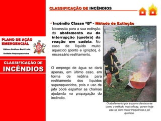 Incêndio Classe “B” -  Método de Extinção Necessita para a sua extinção do  abafamento ou da interrupção (quebra) da reação em cadeia . No caso de líquido muito aquecido (ponto e ignição), é necessário resfriamento. CLASSIFICAÇÃO DE  INCÊNDIOS O abafamento por espuma destaca-se como o método mais eficaz, porem hoje usa-se com maior freqüência o pó químico. O emprego de água se dará apenas, em último caso, em forma de neblina para resfriamento dos líquidos superaquecidos, pois o uso de jato pode espalhar as chamas ajudando na propagação do incêndio. CLASSIFICAÇÃO DE INCÊNDIOS 